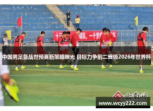 中国男足备战世预赛新策略曝光 目标力争前二晋级2026年世界杯